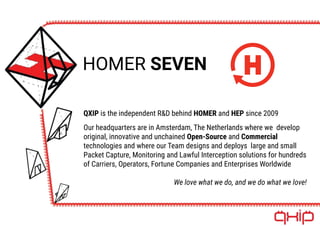 HOMER SEVEN
QXIP is the independent R&D behind HOMER and HEP since 2009
Our headquarters are in Amsterdam, The Netherlands where we develop
original, innovative and unchained Open-Source and Commercial
technologies and where our Team designs and deploys large and small
Packet Capture, Monitoring and Lawful Interception solutions for hundreds
of Carriers, Operators, Fortune Companies and Enterprises Worldwide
We love what we do, and we do what we love!
 