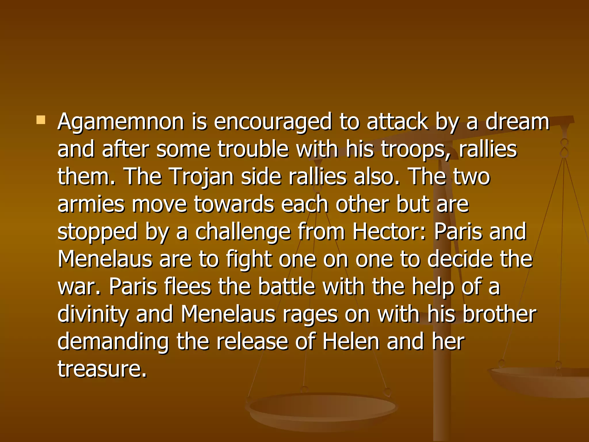 Agamemnon is encouraged to attack by a dream and after some trouble with his troops, rallies them. The Trojan side rallies also. The two armies move towards each other but are stopped by a challenge from Hector: Paris and Menelaus are to fight one on one to decide the war. Paris flees the battle with the help of a divinity and Menelaus rages on with his brother demanding the release of Helen and her treasure.  