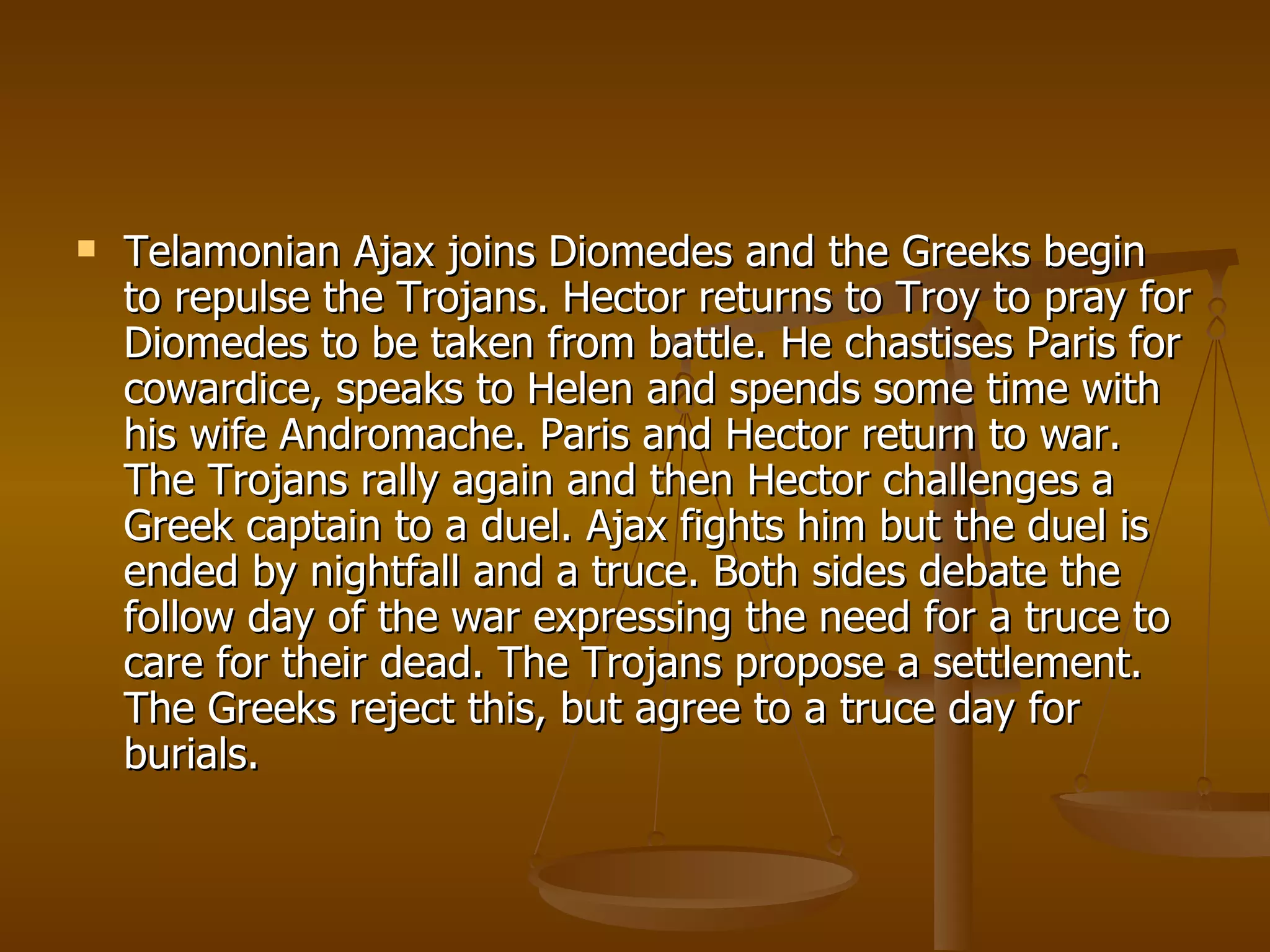 Telamonian Ajax joins Diomedes and the Greeks begin to repulse the Trojans. Hector returns to Troy to pray for Diomedes to be taken from battle. He chastises Paris for cowardice, speaks to Helen and spends some time with his wife Andromache. Paris and Hector return to war. The Trojans rally again and then Hector challenges a Greek captain to a duel. Ajax fights him but the duel is ended by nightfall and a truce. Both sides debate the follow day of the war expressing the need for a truce to care for their dead. The Trojans propose a settlement. The Greeks reject this, but agree to a truce day for burials.  