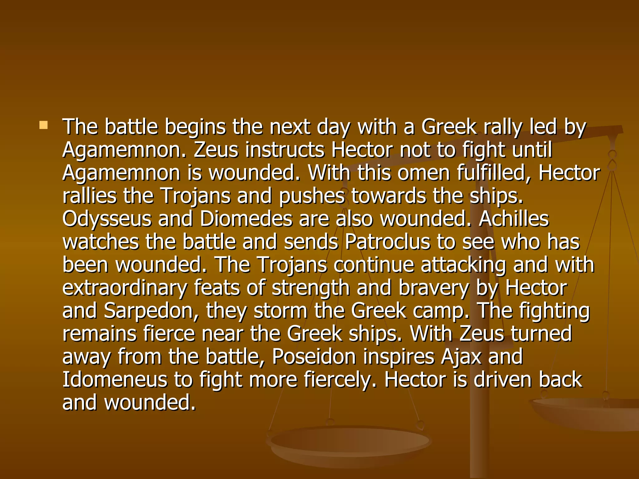 The battle begins the next day with a Greek rally led by Agamemnon. Zeus instructs Hector not to fight until Agamemnon is wounded. With this omen fulfilled, Hector rallies the Trojans and pushes towards the ships. Odysseus and Diomedes are also wounded. Achilles watches the battle and sends Patroclus to see who has been wounded. The Trojans continue attacking and with extraordinary feats of strength and bravery by Hector and Sarpedon, they storm the Greek camp. The fighting remains fierce near the Greek ships. With Zeus turned away from the battle, Poseidon inspires Ajax and Idomeneus to fight more fiercely. Hector is driven back and wounded.  