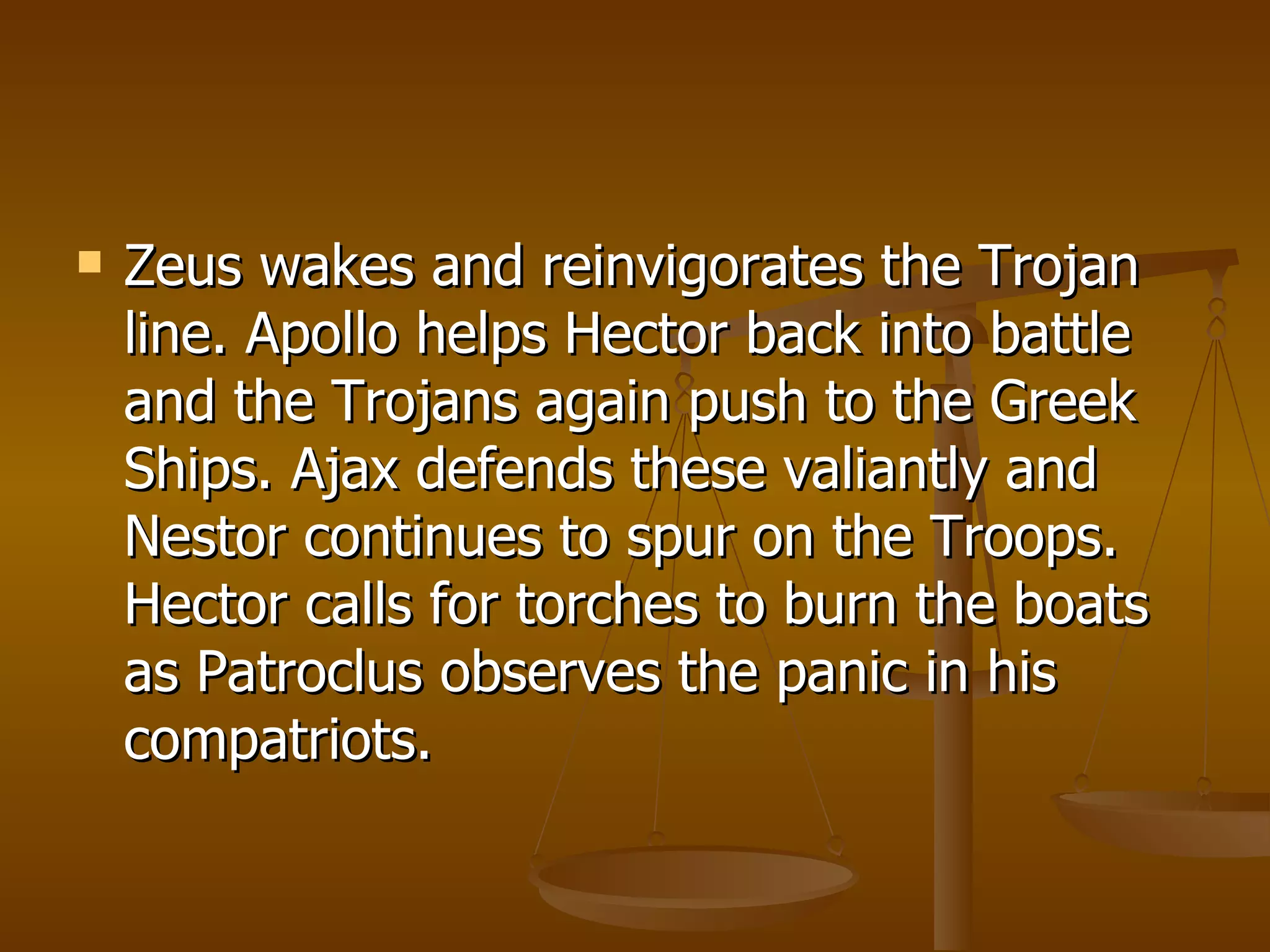 Zeus wakes and reinvigorates the Trojan line. Apollo helps Hector back into battle and the Trojans again push to the Greek Ships. Ajax defends these valiantly and Nestor continues to spur on the Troops. Hector calls for torches to burn the boats as Patroclus observes the panic in his compatriots.  