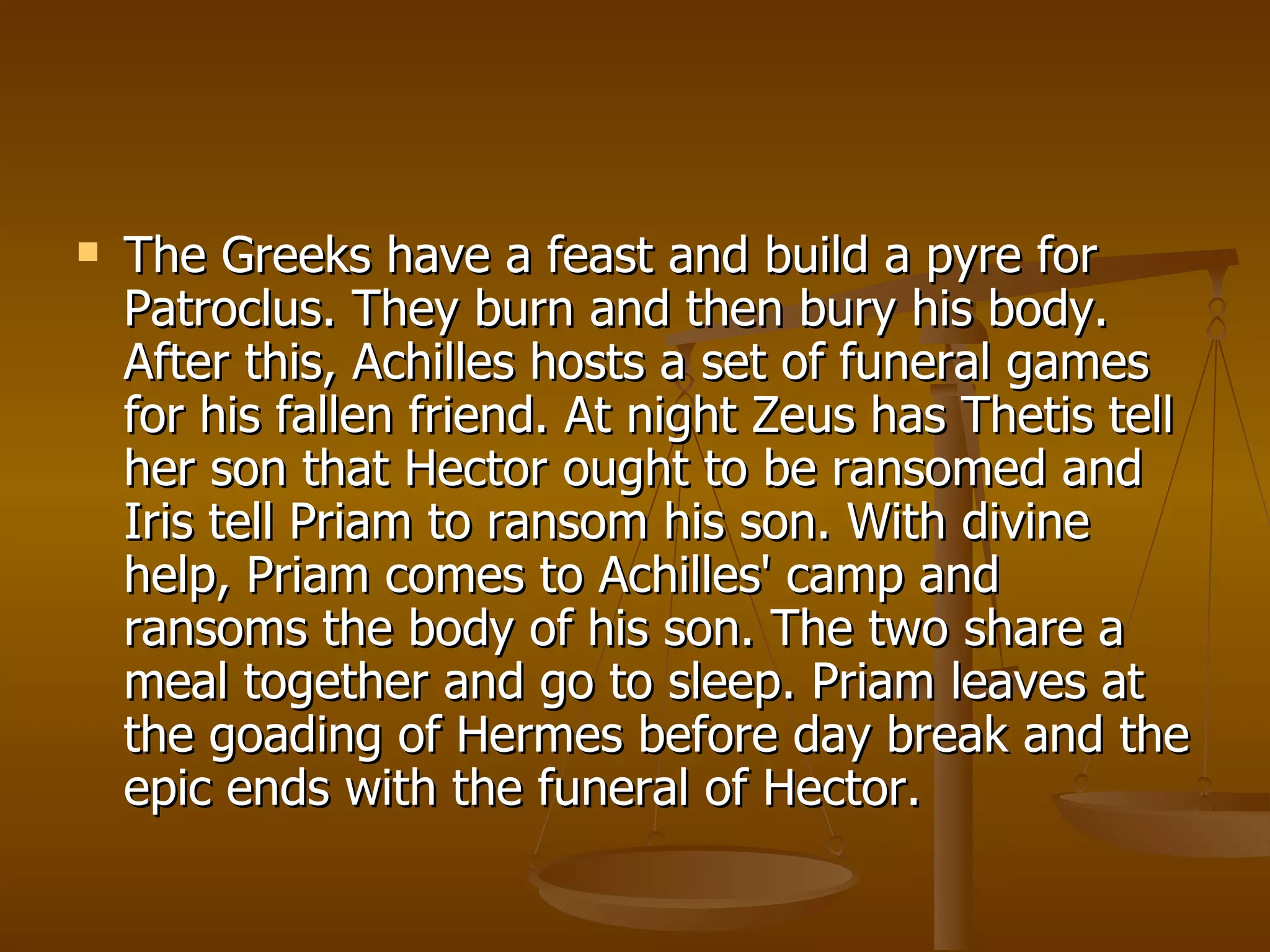 The Greeks have a feast and build a pyre for Patroclus. They burn and then bury his body. After this, Achilles hosts a set of funeral games for his fallen friend. At night Zeus has Thetis tell her son that Hector ought to be ransomed and Iris tell Priam to ransom his son. With divine help, Priam comes to Achilles' camp and ransoms the body of his son. The two share a meal together and go to sleep. Priam leaves at the goading of Hermes before day break and the epic ends with the funeral of Hector.  