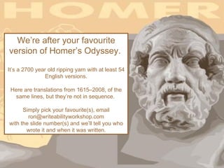 We’re after your favourite
version of Homer’s Odyssey.

It’s a 2700 year old ripping yarn with at least 54
               English versions.

 Here are translations from 1615–2008, of the
   same lines, but they’re not in sequence.

      Simply pick your favourite(s), email
        ron@writeabilityworkshop.com
with the slide number(s) and we’ll tell you who
       wrote it and when it was written.
 