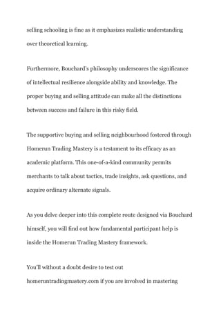 selling schooling is fine as it emphasizes realistic understanding
over theoretical learning.
Furthermore, Bouchard’s philosophy underscores the significance
of intellectual resilience alongside ability and knowledge. The
proper buying and selling attitude can make all the distinctions
between success and failure in this risky field.
The supportive buying and selling neighbourhood fostered through
Homerun Trading Mastery is a testament to its efficacy as an
academic platform. This one-of-a-kind community permits
merchants to talk about tactics, trade insights, ask questions, and
acquire ordinary alternate signals.
As you delve deeper into this complete route designed via Bouchard
himself, you will find out how fundamental participant help is
inside the Homerun Trading Mastery framework.
You’ll without a doubt desire to test out
homeruntradingmastery.com if you are involved in mastering
 