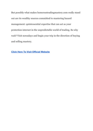 But possibly what makes homeruntradingmastery.com really stand
out are its wealthy sources committed to mastering hazard
management: quintessential expertise that can act as your
protection internet in the unpredictable world of trading. So why
wait? Visit nowadays and begin your trip in the direction of buying
and selling mastery.
Click Here To Visit Official Website
 