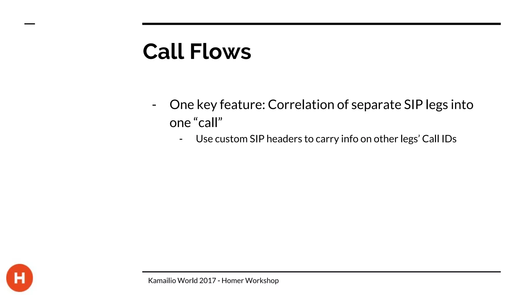 Call Flows
- One key feature: Correlation of separate SIP legs into
one “call”
- Use custom SIP headers to carry info on other legs’ Call IDs
Kamailio World 2017 - Homer Workshop
 