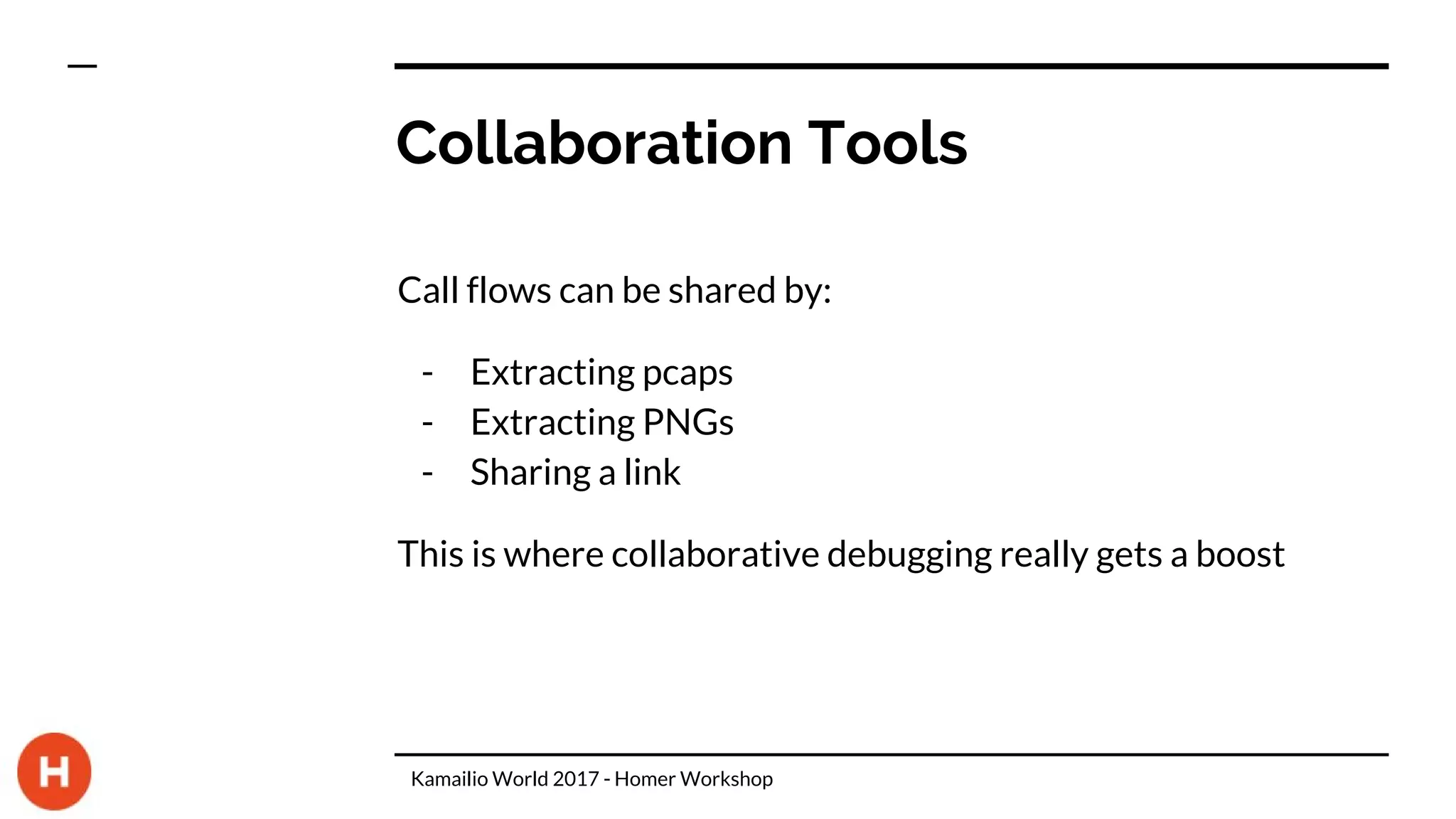 Collaboration Tools
Call flows can be shared by:
- Extracting pcaps
- Extracting PNGs
- Sharing a link
This is where collaborative debugging really gets a boost
Kamailio World 2017 - Homer Workshop
 