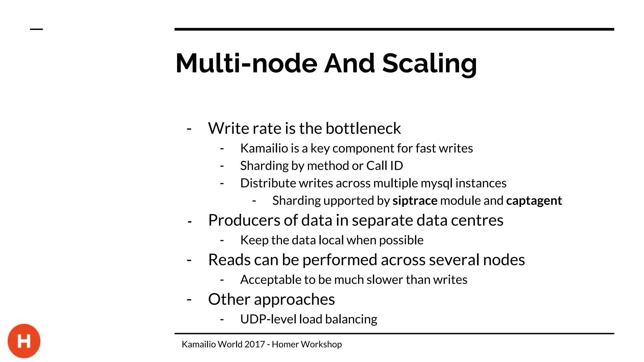 Multi-node And Scaling
- Write rate is the bottleneck
- Kamailio is a key component for fast writes
- Sharding by method or Call ID
- Distribute writes across multiple mysql instances
- Sharding upported by siptrace module and captagent
- Producers of data in separate data centres
- Keep the data local when possible
- Reads can be performed across several nodes
- Acceptable to be much slower than writes
- Other approaches
- UDP-level load balancing
Kamailio World 2017 - Homer Workshop
 