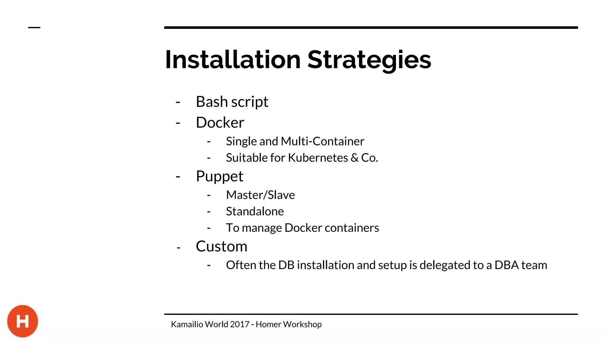 Installation Strategies
- Bash script
- Docker
- Single and Multi-Container
- Suitable for Kubernetes & Co.
- Puppet
- Master/Slave
- Standalone
- To manage Docker containers
- Custom
- Often the DB installation and setup is delegated to a DBA team
Kamailio World 2017 - Homer Workshop
 