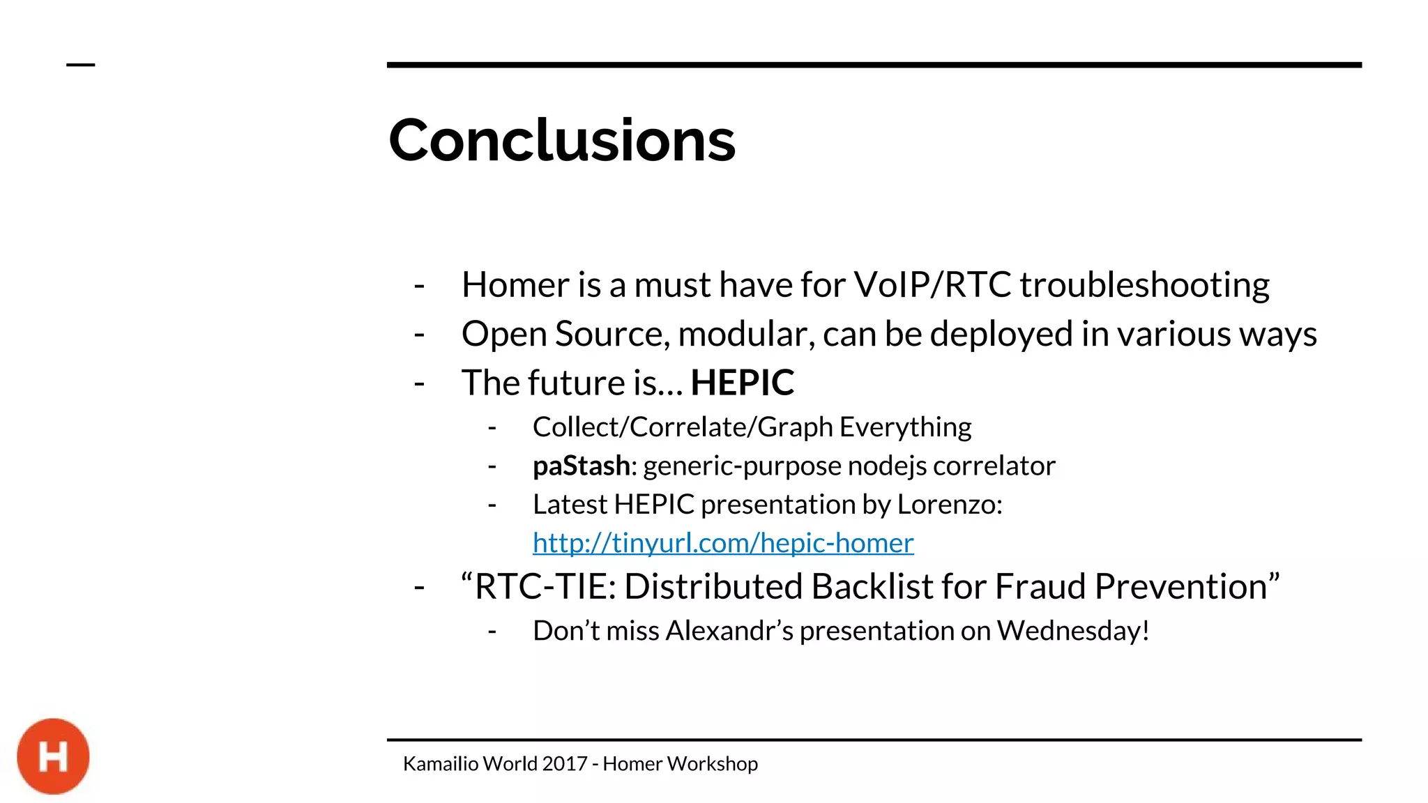 Conclusions
- Homer is a must have for VoIP/RTC troubleshooting
- Open Source, modular, can be deployed in various ways
- The future is… HEPIC
- Collect/Correlate/Graph Everything
- paStash: generic-purpose nodejs correlator
- Latest HEPIC presentation by Lorenzo:
http://tinyurl.com/hepic-homer
- “RTC-TIE: Distributed Backlist for Fraud Prevention”
- Don’t miss Alexandr’s presentation on Wednesday!
Kamailio World 2017 - Homer Workshop
 