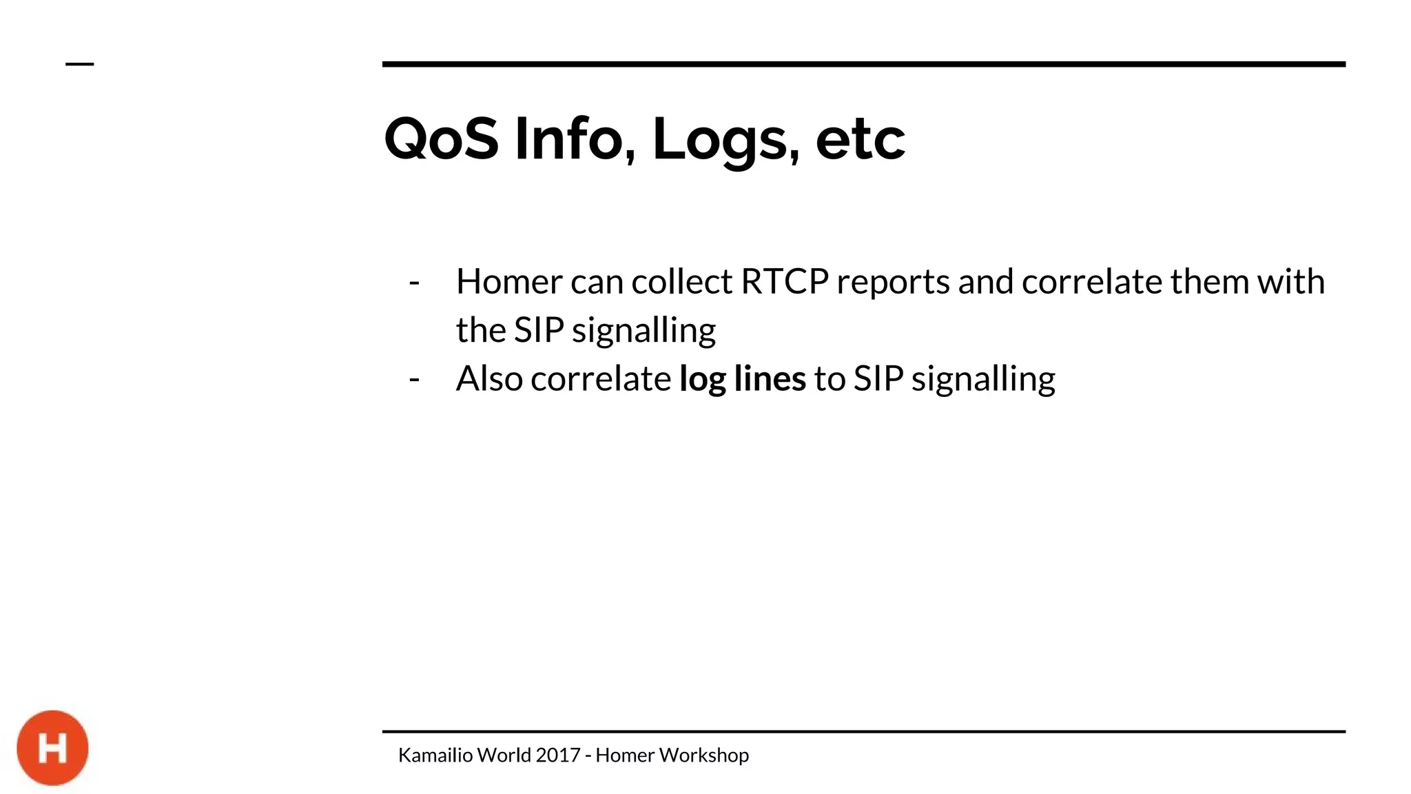 QoS Info, Logs, etc
- Homer can collect RTCP reports and correlate them with
the SIP signalling
- Also correlate log lines to SIP signalling
Kamailio World 2017 - Homer Workshop
 