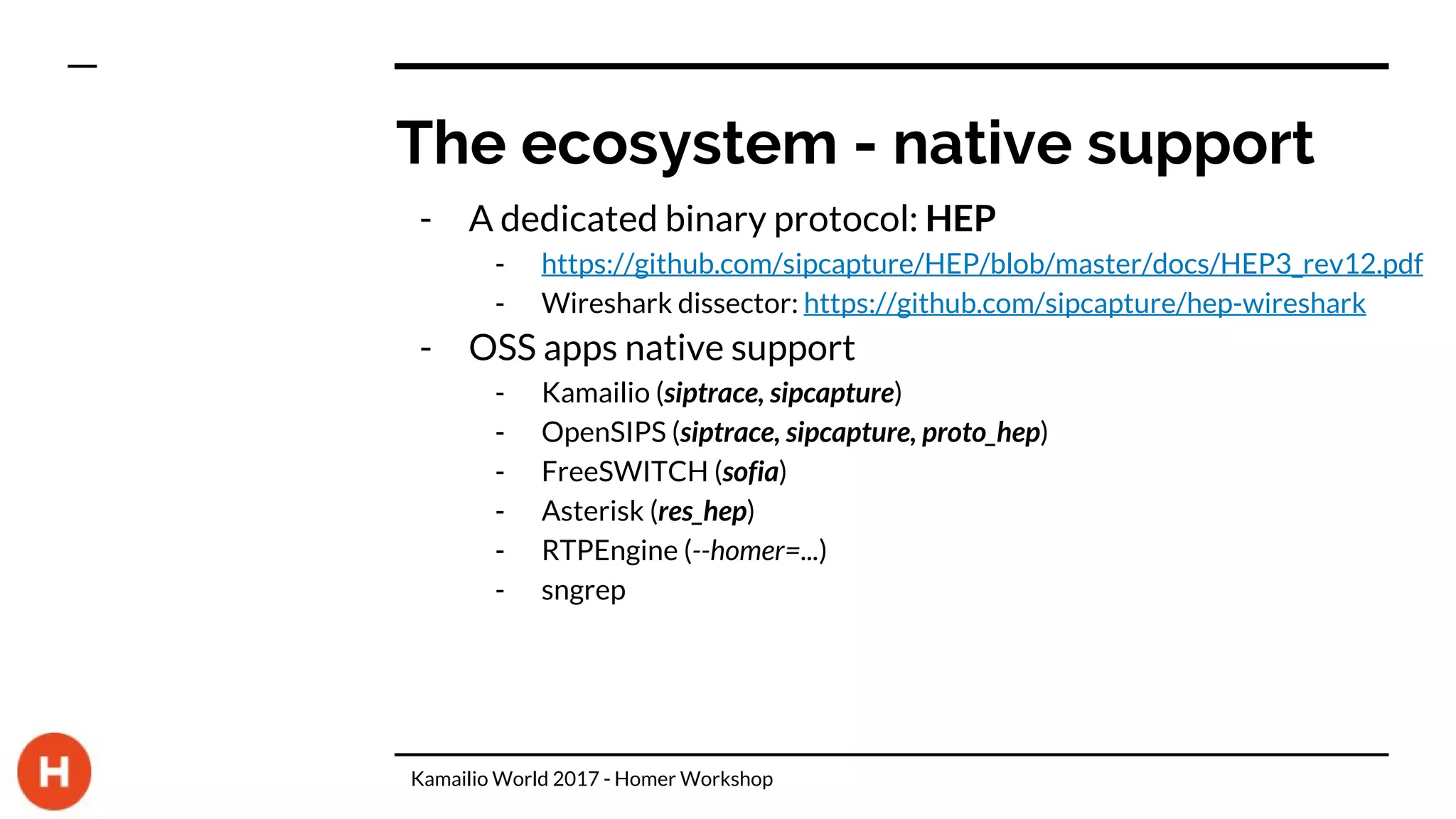 The ecosystem - native support
- A dedicated binary protocol: HEP
- https://github.com/sipcapture/HEP/blob/master/docs/HEP3_rev12.pdf
- Wireshark dissector: https://github.com/sipcapture/hep-wireshark
- OSS apps native support
- Kamailio (siptrace, sipcapture)
- OpenSIPS (siptrace, sipcapture, proto_hep)
- FreeSWITCH (sofia)
- Asterisk (res_hep)
- RTPEngine (--homer=...)
- sngrep
Kamailio World 2017 - Homer Workshop
 