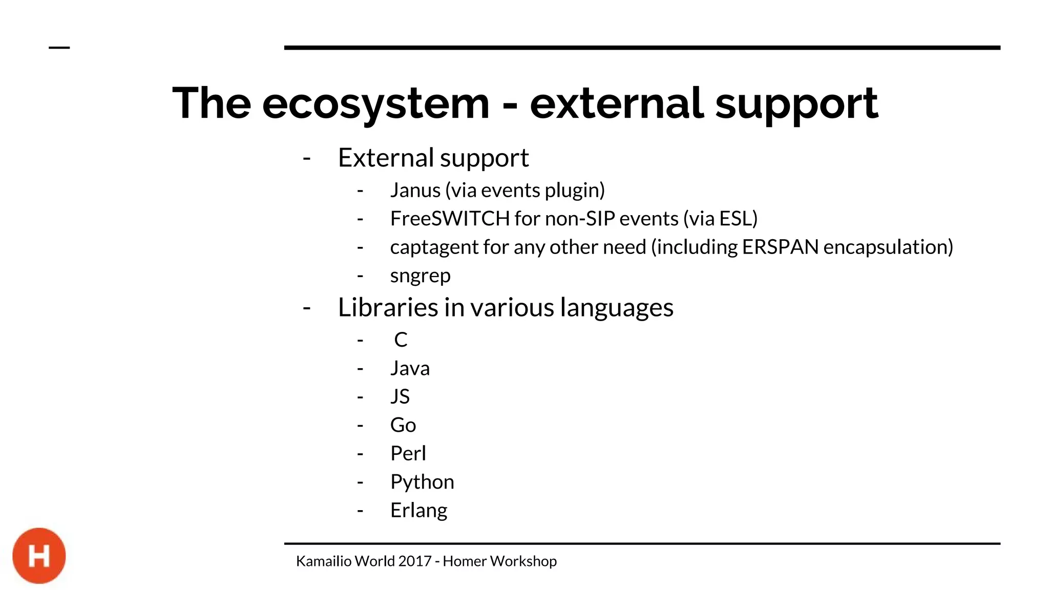 The ecosystem - external support
- External support
- Janus (via events plugin)
- FreeSWITCH for non-SIP events (via ESL)
- captagent for any other need (including ERSPAN encapsulation)
- sngrep
- Libraries in various languages
- C
- Java
- JS
- Go
- Perl
- Python
- Erlang
Kamailio World 2017 - Homer Workshop
 
