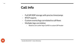 Call Info
- Full SIP/SDP storage with precise timestamps
- RTCP reports
- Custom events/logs correlated to call flows
- Multiple-legs correlation
- Need to carry other leg’s Call ID in custom SIP header
Kamailio World 2017 - Homer Workshop
 