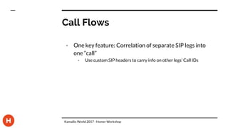 Call Flows
- One key feature: Correlation of separate SIP legs into
one “call”
- Use custom SIP headers to carry info on other legs’ Call IDs
Kamailio World 2017 - Homer Workshop
 