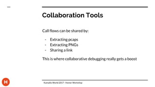 Collaboration Tools
Call flows can be shared by:
- Extracting pcaps
- Extracting PNGs
- Sharing a link
This is where collaborative debugging really gets a boost
Kamailio World 2017 - Homer Workshop
 