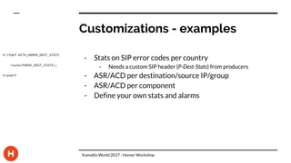 Customizations - examples
- Stats on SIP error codes per country
- Needs a custom SIP header (P-Dest-Stats) from producers
- ASR/ACD per destination/source IP/group
- ASR/ACD per component
- Define your own stats and alarms
#!ifdef WITH_HOMER_DEST_STATS
route(PARSE_DEST_STATS);
#!endif
Kamailio World 2017 - Homer Workshop
 