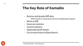 The Key Role of Kamailio
- Receive and decode HEP data
- With kamailio 5: nonsip_hook and event_route[sipcapture:request]
- Write on DB
- Generate statistics
- Custom statistics
- Optionally GeoIP details
- Can transmit data to ElasticSearch
Kamailio World 2017 - Homer Workshop
 
