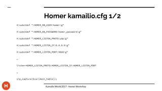 Homer kamailio.cfg 1/2
#!substdef "!HOMER_DB_USER!homer!g"
#!substdef "!HOMER_DB_PASSWORD!homer_password!g"
#!substdef "!HOMER_LISTEN_PROTO!udp!g"
#!substdef "!HOMER_LISTEN_IF!0.0.0.0!g"
#!substdef "!HOMER_LISTEN_PORT!9060!g"
…
listen=HOMER_LISTEN_PROTO:HOMER_LISTEN_IF:HOMER_LISTEN_PORT
…
sip_capture($var(dest_table));
Kamailio World 2017 - Homer Workshop
 