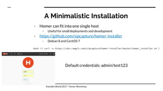 A Minimalistic Installation
- Homer can fit into one single host
- Useful for small deployments and development
- https://github.com/sipcapture/homer-installer
- Debian 8 and CentOS 7
bash <( curl -s https://cdn.rawgit.com/sipcapture/homer-installer/master/homer_installer.sh )
Default credentials: admin/test123
Kamailio World 2017 - Homer Workshop
 