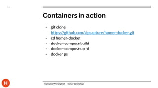 Containers in action
- git clone
https://github.com/sipcapture/homer-docker.git
- cd homer-docker
- docker-compose build
- docker-compose up -d
- docker ps
Kamailio World 2017 - Homer Workshop
 