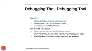 Debugging The... Debugging Tool
- hepgen.js
- https://github.com/sipcapture/hepgen.js
- Generate HEP data to smoke-test Homer
- A reference to learn HEP format
- Wireshark dissector
- https://github.com/sipcapture/hep-wireshark
- HEP with SIP, ISUP, logs, RTCP reports, and other payload types
- Contributions to extend to other protocols are welcome
Kamailio World 2017 - Homer Workshop
 