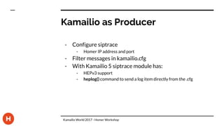 Kamailio as Producer
- Configure siptrace
- Homer IP address and port
- Filter messages in kamailio.cfg
- With Kamailio 5 siptrace module has:
- HEPv3 support
- heplog() command to send a log item directly from the .cfg
Kamailio World 2017 - Homer Workshop
 