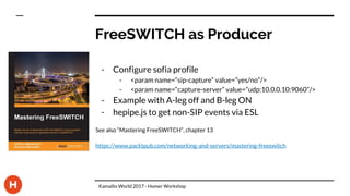 FreeSWITCH as Producer
- Configure sofia profile
- <param name=“sip-capture” value=”yes/no”/>
- <param name=“capture-server” value=”udp:10.0.0.10:9060”/>
- Example with A-leg off and B-leg ON
- hepipe.js to get non-SIP events via ESL
See also “Mastering FreeSWITCH”, chapter 13
https://www.packtpub.com/networking-and-servers/mastering-freeswitch
Kamailio World 2017 - Homer Workshop
 