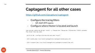 Captagent for all other cases
https://github.com/sipcapture/captagent
- Configure the tracing filters
- SIP, ISUP, RTP reports
- Configure where Homer is located and launch
sudo apt-get update && apt-get install -y libexpat-dev libpcap-dev libjson0-dev libtool automake
flex bison libuv-dev make
./build.sh && ./configure && make && sudo make install
- Edit socket_pcap (/usr/local/captagent/etc/captagent/socket_pcap.xml)
- Edit transport_hep (/usr/local/captagent/etc/captagent/transport_hep.xml)
Kamailio World 2017 - Homer Workshop
 
