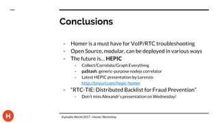 Conclusions
- Homer is a must have for VoIP/RTC troubleshooting
- Open Source, modular, can be deployed in various ways
- The future is… HEPIC
- Collect/Correlate/Graph Everything
- paStash: generic-purpose nodejs correlator
- Latest HEPIC presentation by Lorenzo:
http://tinyurl.com/hepic-homer
- “RTC-TIE: Distributed Backlist for Fraud Prevention”
- Don’t miss Alexandr’s presentation on Wednesday!
Kamailio World 2017 - Homer Workshop
 