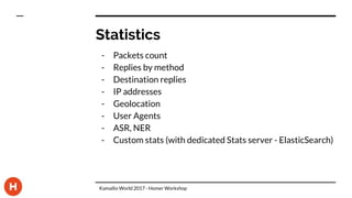 Statistics
- Packets count
- Replies by method
- Destination replies
- IP addresses
- Geolocation
- User Agents
- ASR, NER
- Custom stats (with dedicated Stats server - ElasticSearch)
Kamailio World 2017 - Homer Workshop
 
