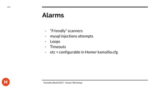 Alarms
- “Friendly” scanners
- mysql injections attempts
- Loops
- Timeouts
- etc + configurable in Homer kamailio.cfg
Kamailio World 2017 - Homer Workshop
 