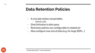 Data Retention Policies
- A cron job rotates mysql tables
- Default: daily
- Only limitation is disk space
- Retention policies are configurable in rotation.ini
- Also configure max size of data (e.g. for large SDPs…)
Kamailio World 2017 - Homer Workshop
 