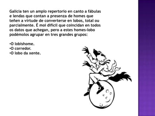 Galicia ten un amplo repertorio en canto a fábulas
e lendas que contan a presenza de homes que
teñen a virtude de converterse en lobos, total ou
parcialmente. É moi difícil que coincidan en todos
os datos que achegan, pero a estes homes-lobo
podémolos agrupar en tres grandes grupos:
•O lobishome.
•O corredor.
•O lobo da xente.
 
