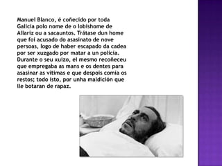 Manuel Blanco, é coñecido por toda
Galicia polo nome de o lobishome de
Allariz ou a sacauntos. Trátase dun home
que foi acusado do asasinato de nove
persoas, logo de haber escapado da cadea
por ser xuzgado por matar a un policía.
Durante o seu xuízo, el mesmo recoñeceu
que empregaba as mans e os dentes para
asasinar as vítimas e que despois comía os
restos; todo isto, por unha maldición que
lle botaran de rapaz.
 