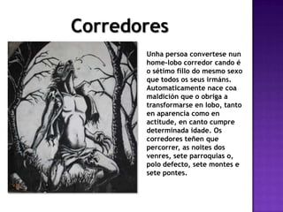 Corredores
Unha persoa convertese nun
home-lobo corredor cando é
o sétimo fillo do mesmo sexo
que todos os seus irmáns.
Automaticamente nace coa
maldición que o obriga a
transformarse en lobo, tanto
en aparencia como en
actitude, en canto cumpre
determinada idade. Os
corredores teñen que
percorrer, as noites dos
venres, sete parroquias o,
polo defecto, sete montes e
sete pontes.
 