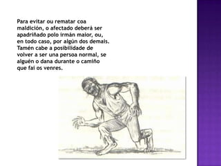 Para evitar ou rematar coa
maldición, o afectado deberá ser
apadriñado polo irmán maior, ou,
en todo caso, por algún dos demais.
Tamén cabe a posibilidade de
volver a ser una persoa normal, se
alguén o dana durante o camiño
que fai os venres.
 