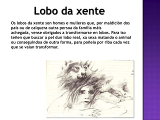 Lobo da xente
Os lobos da xente son homes e mulleres que, por maldición dos
pais ou de calquera outra persoa da familia máis
achegada, vense obrigados a transformarse en lobos. Para iso
teñen que buscar a pel dun lobo real, xa sexa matando o animal
ou conseguíndoa de outra forma, para poñela por riba cada vez
que se vaian transformar.
 