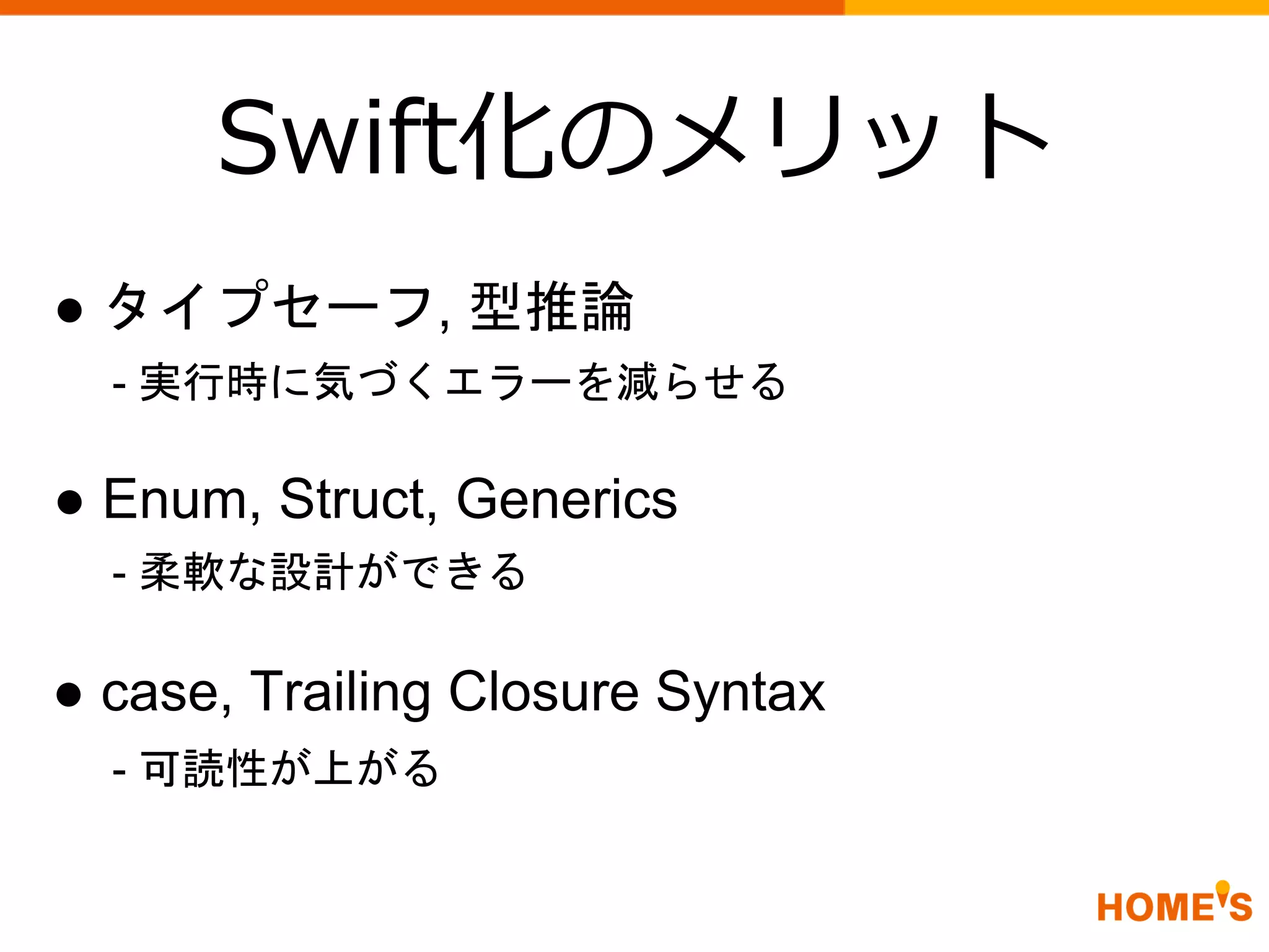 Swift化のメリット
● タイプセーフ, 型推論
● Enum, Struct, Generics
● case, Trailing Closure Syntax
- 実行時に気づくエラーを減らせる
- 柔軟な設計ができる
- 可読性が上がる
 