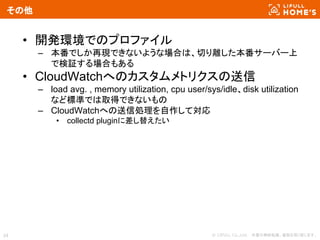 © LIFULL Co.,Ltd. 　本書の無断転載、複製を固く禁じます。34
その他
• 開発環境でのプロファイル
– 本番でしか再現できないような場合は、切り離した本番サーバー上
で検証する場合もある
• CloudWatchへのカスタムメトリクスの送信
– load avg. , memory utilization, cpu user/sys/idle、disk utilization
など標準では取得できないもの
– CloudWatchへの送信処理を自作して対応
• collectd pluginに差し替えたい
 