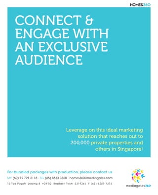 CONNECT &
ENGAGE WITH
AN EXCLUSIVE
AUDIENCE
Leverage on this ideal marketing
solution that reaches out to
200,000 private properties and
others in Singapore!
For bundled packages with production, please contact us
MY (60) 12 791 2116 SG (65) 8613 3850 homes360@mediagates.com
13 Toa Payoh Lorong 8 #04-02 Braddell Tech S319261 F (65) 6259 7375
 