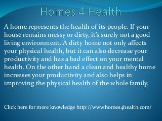 A home represents the health of its people. If your
house remains messy or dirty, it’s surely not a good
living environment. A dirty home not only affects
your physical health, but it can also decrease your
productivity and has a bad effect on your mental
health. On the other hand a clean and healthy home
increases your productivity and also helps in
improving the physical health of the whole family.
Click here for more knowledge http://www.homes4health.com/
 