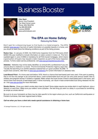 Irfan Nazir
Senior Vice President
Pac West Home Loans
Phone: 909-786-6763
Fax 866-809-6206
License:289598
www.pwhomeloans.com

The EPA on Home Safety
Reducing the Risks
Don't wait for a discerning buyer to find faults in a listed property. The EPA
website (www.epa.gov) has tons of useful information on possible hazards in a home, and
you should at least check the following conditions as part of the listing process.
Radon Gas - In January of 2004, the HUD home inspection form for FHA loans (HUD
92564-CN) was modified to include information on radon content in indoor air. This form
(updated again in June of 2006) is mandatory for all FHA-insured mortgages, which means
a good portion of buyers may request a radon inspection as part of the home inspection
process. To find a radon service professional, visit www.epa.gov/iaq/whereyoulive.html.
Asbestos - Asbestos may not be easily identified, so consult with a professional if you are
unsure about a material in a home. The Environmental Protection Agency says that,
"Usually the best thing is to LEAVE asbestos material that is in good condition ALONE." If
buyers have concerns, refer them to www.epa.gov/asbestos for current information on asbestos risks.
Lead-Based Paint - If a home was built before 1978, there's a chance that lead-based paint was used. If the paint is peeling,
that is not the only danger to be concerned about. Lead-contaminated dust and soil can also pose serious health risks to
children and pregnant women if inhaled or ingested. Make certain the buyer knows if there is lead-based paint in the home, and
remind them that removal of lead-based paint, if done incorrectly, can result in lead-contaminated dust being released into the
air. Visit www.epa.gov/lead for more information.
Smoke Alarms - Know your state's smoke alarm laws by heart! Some states require one smoke alarm in each bedroom, plus a
detector on each floor. Make sure your sellers' home complies - the last thing you want is a delay in a purchase for something
as simple as smoke alarms!
Be sure to do your homework as there may be risks specific to the region where you live, such as California's earthquakes or
Florida's hurricanes, that mean regional laws to follow.
Call me when you have a client who needs special assistance in obtaining a home loan.

© Vantage Production, LLC. All rights reserved.

 