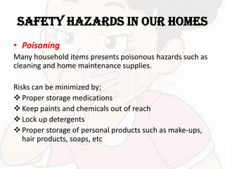 SAFETY HAZARDS IN OUR HOMES
• Poisoning
Many household items presents poisonous hazards such as
cleaning and home maintenance supplies.
Risks can be minimized by;
Proper storage medications
Keep paints and chemicals out of reach
Lock up detergents
Proper storage of personal products such as make-ups,
hair products, soaps, etc
 