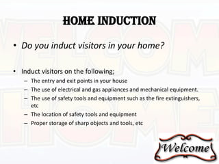 HOME INDUCTION
• Do you induct visitors in your home?
• Induct visitors on the following;
– The entry and exit points in your house
– The use of electrical and gas appliances and mechanical equipment.
– The use of safety tools and equipment such as the fire extinguishers,
etc
– The location of safety tools and equipment
– Proper storage of sharp objects and tools, etc
 