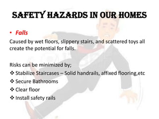 SAFETY HAZARDS IN OUR HOMES
• Falls
Caused by wet floors, slippery stairs, and scattered toys all
create the potential for falls.
Risks can be minimized by;
Stabilize Staircases – Solid handrails, affixed flooring,etc
Secure Bathrooms
Clear floor
Install safety rails
 