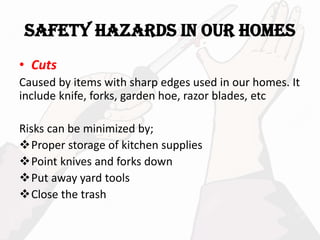 SAFETY HAZARDS IN OUR HOMES
• Cuts
Caused by items with sharp edges used in our homes. It
include knife, forks, garden hoe, razor blades, etc
Risks can be minimized by;
Proper storage of kitchen supplies
Point knives and forks down
Put away yard tools
Close the trash
 