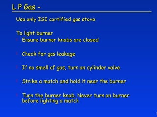 L P Gas -
 Use only ISI certified gas stove

 To light burner
  Ensure burner knobs are closed


    Check for gas leakage

    If no smell of gas, turn on cylinder valve

    Strike a match and hold it near the burner

    Turn the burner knob. Never turn on burner
     before lighting a match

                                                  1
 