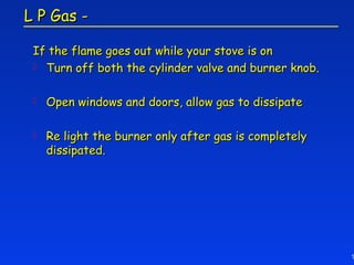 L P Gas -

 If the flame goes out while your stove is on
  Turn off both the cylinder valve and burner knob.


    Open windows and doors, allow gas to dissipate

    Re light the burner only after gas is completely
     dissipated.




                                                        1
 