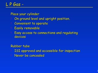 L P Gas -

  Place your cylinder
   On ground level and upright position.
   Convenient to operate
   Easily removable
   Easy access to connections and regulating
     devices

  Rubber tube
   ISI approved and accessible for inspection
   Never be concealed




                                                 2
 